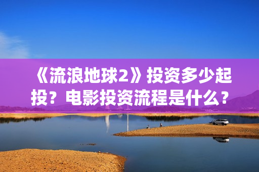 《流浪地球2》投资多少起投？电影投资流程是什么？(《流浪地球2》免费版在线观看)