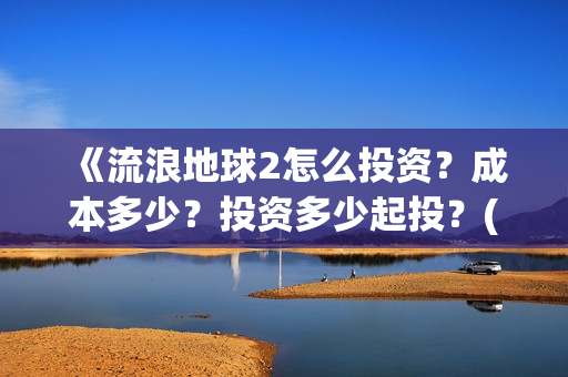 《流浪地球2怎么投资？成本多少？投资多少起投？(流浪地球2剧情视频)