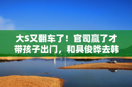 大S又翻车了！官司赢了才带孩子出门，和具俊晔去韩国被质疑炒作