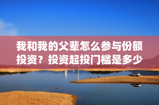 我和我的父辈怎么参与份额投资？投资起投门槛是多少？(我和我的父辈说的是啥)