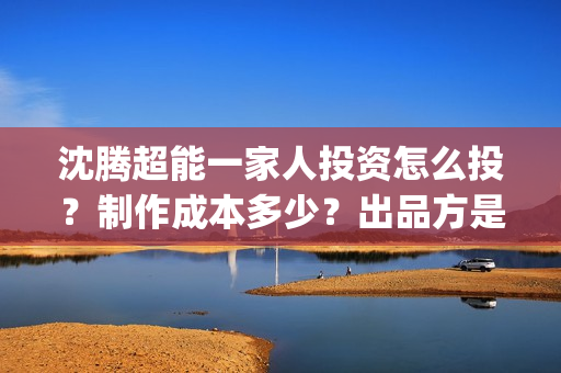 沈腾超能一家人投资怎么投？制作成本多少？出品方是开心麻花吗？(沈腾超能一家人电影免费喜剧电影在线观看)