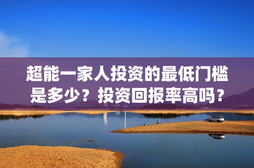 超能一家人投资的最低门槛是多少？投资回报率高吗？(超能一家人投资是不是真的?)