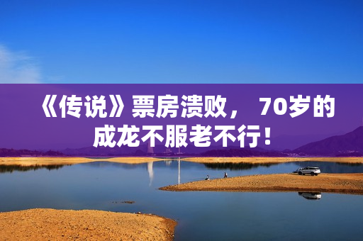 《传说》票房溃败， 70岁的成龙不服老不行！