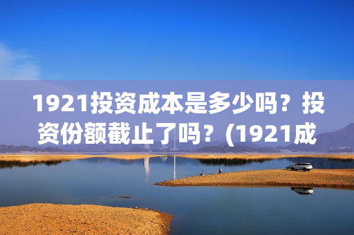 1921投资成本是多少吗？投资份额截止了吗？(1921成本多少)