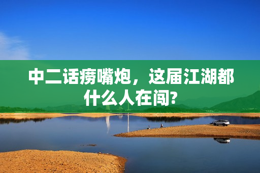 中二话痨嘴炮，这届江湖都什么人在闯?