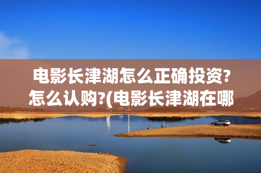 电影长津湖怎么正确投资?怎么认购?(电影长津湖在哪里)