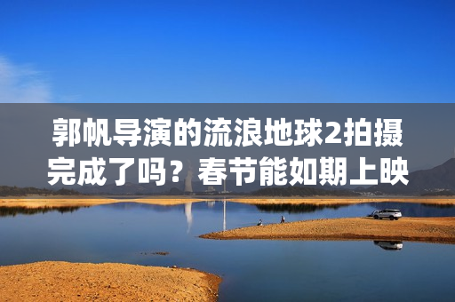 郭帆导演的流浪地球2拍摄完成了吗？春节能如期上映吗？投资值得吗?(郭帆导演的流浪地球电影)