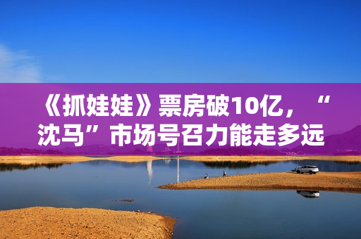 《抓娃娃》票房破10亿，“沈马”市场号召力能走多远