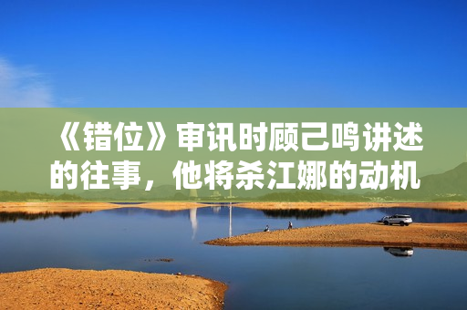 《错位》审讯时顾己鸣讲述的往事，他将杀江娜的动机，归罪于人性