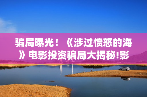 骗局曝光！《涉过愤怒的海》电影投资骗局大揭秘!影视认购只是幌子!——抵制耐克(2.09涉众诈骗)