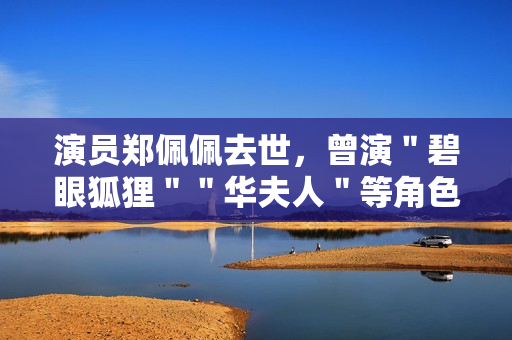 演员郑佩佩去世，曾演＂碧眼狐狸＂＂华夫人＂等角色