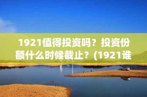 1921值得投资吗？投资份额什么时候截止？(1921谁投资的)