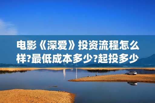 电影《深爱》投资流程怎么样?最低成本多少?起投多少?(深爱电影内容)