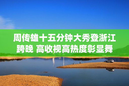 周传雄十五分钟大秀登浙江跨晚 高收视高热度彰显舞台影响力(周传雄的歌视频)