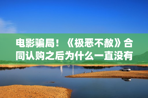 电影骗局！《极恶不赦》合同认购之后为什么一直没有上映？这是骗局吗？——抵制耐克(电影极震区最新进展)