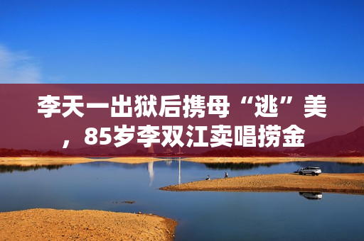 李天一出狱后携母“逃”美，85岁李双江卖唱捞金