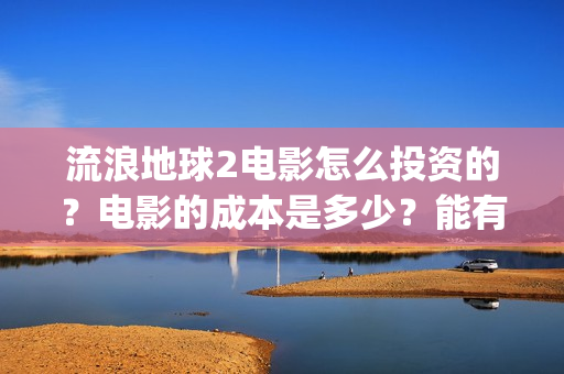 流浪地球2电影怎么投资的？电影的成本是多少？能有多少收益(流浪地球2电影什么时候上映)