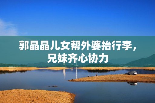 郭晶晶儿女帮外婆抬行李，兄妹齐心协力