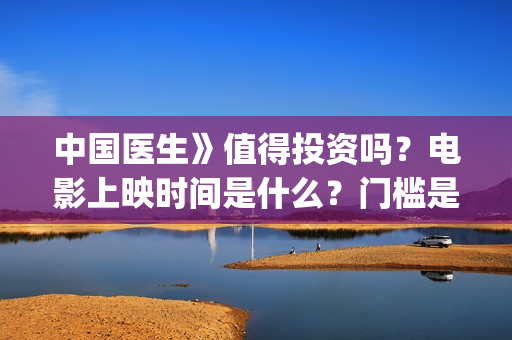 中国医生》值得投资吗？电影上映时间是什么？门槛是多少？(《中国医生》口碑)