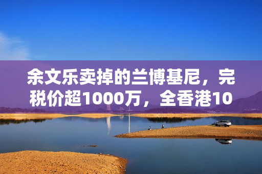余文乐卖掉的兰博基尼，完税价超1000万，全香港10辆，车牌很显眼