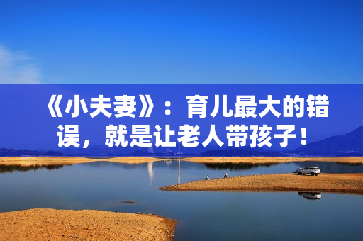 《小夫妻》：育儿最大的错误，就是让老人带孩子！