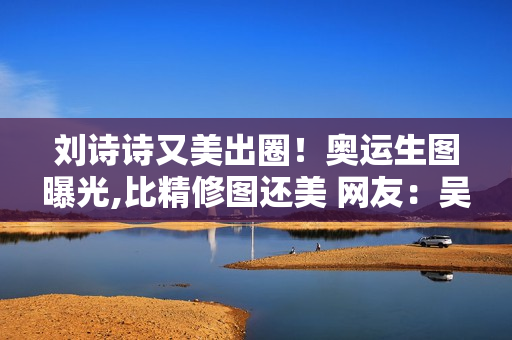 刘诗诗又美出圈！奥运生图曝光,比精修图还美 网友：吴奇隆赚翻了