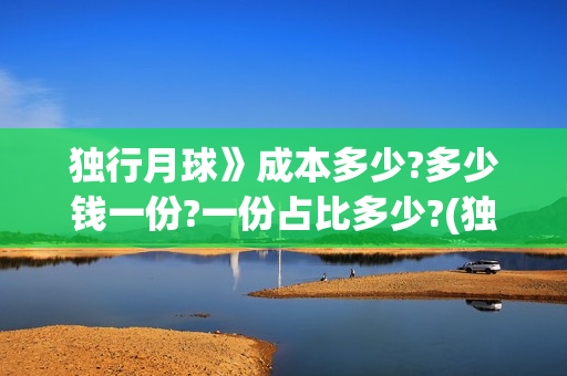 独行月球》成本多少?多少钱一份?一份占比多少?(独行月球演员表)