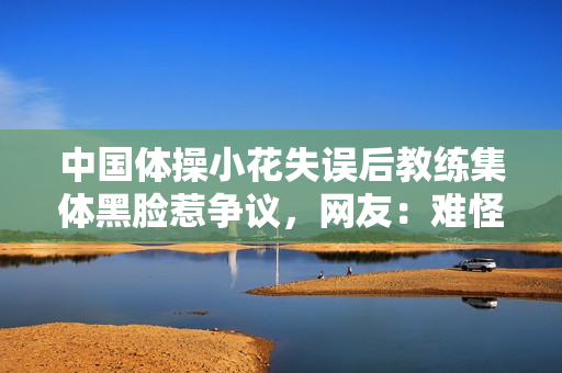 中国体操小花失误后教练集体黑脸惹争议，网友：难怪没比完就哭了