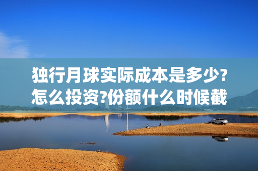 独行月球实际成本是多少?怎么投资?份额什么时候截止?(独行月球什么时候杀青)