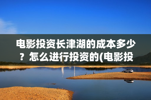 电影投资长津湖的成本多少？怎么进行投资的(电影投资长津湖多少亿)