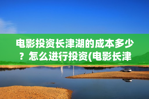 电影投资长津湖的成本多少？怎么进行投资(电影长津湖投资方有哪些)