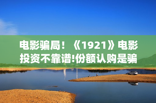 电影骗局！《1921》电影投资不靠谱!份额认购是骗局!其中有何猫腻——抵制耐克(一部诈骗电影)