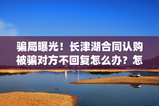 骗局曝光！长津湖合同认购被骗对方不回复怎么办？怎么追回资金？——抵制耐克(下载长津实业app)