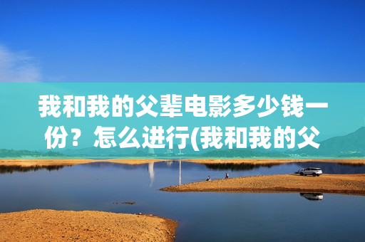 我和我的父辈电影多少钱一份？怎么进行(我和我的父辈电影多长时间能看完)