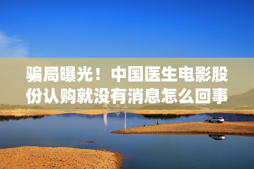 骗局曝光！中国医生电影股份认购就没有消息怎么回事？——抵制耐克(骗局曝光!中国新闻网)