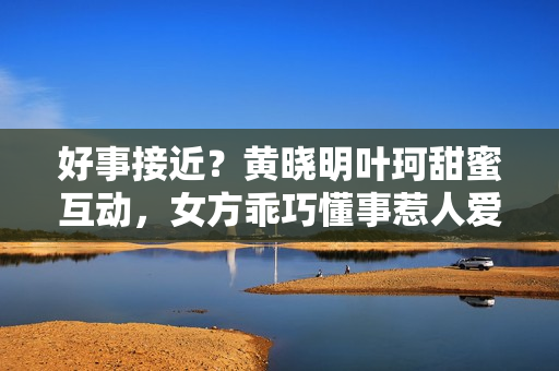 好事接近？黄晓明叶珂甜蜜互动，女方乖巧懂事惹人爱