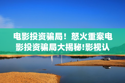 电影投资骗局！怒火重案电影投资骗局大揭秘!影视认购只是幌子!——抵制耐克(电影投资骗局怎么追回)