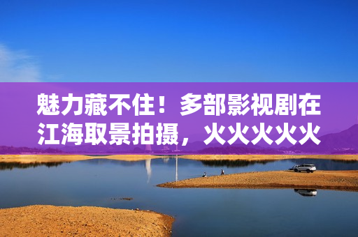 魅力藏不住！多部影视剧在江海取景拍摄，火火火火火……