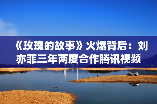 《玫瑰的故事》火爆背后：刘亦菲三年两度合作腾讯视频，或首次入股电视剧