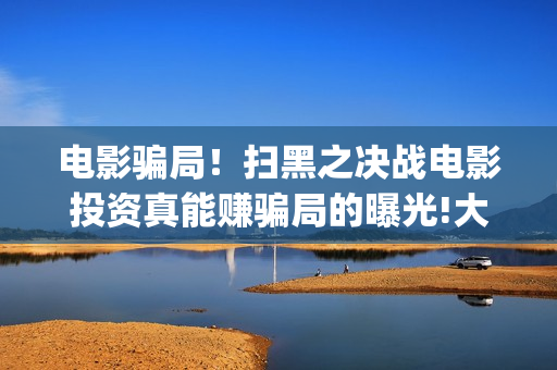 电影骗局！扫黑之决战电影投资真能赚骗局的曝光!大家不要相信赶快追回损失——抵制耐克(电影诈骗判几年)