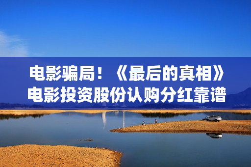 电影骗局！《最后的真相》电影投资股份认购分红靠谱吗？认购没有消息怎么办？——抵制耐克(最牛诈骗犯电影)