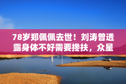 78岁郑佩佩去世！刘涛曾透露身体不好需要搀扶，众星纷纷发文悼念