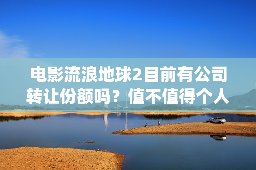 电影流浪地球2目前有公司转让份额吗？值不值得个人参与？(电影流浪地球2在线观看)