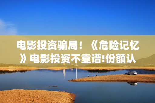 电影投资骗局！《危险记忆》电影投资不靠谱!份额认购是骗局!其中有何猫腻——抵制耐克(电影投资骗局怎么追回)
