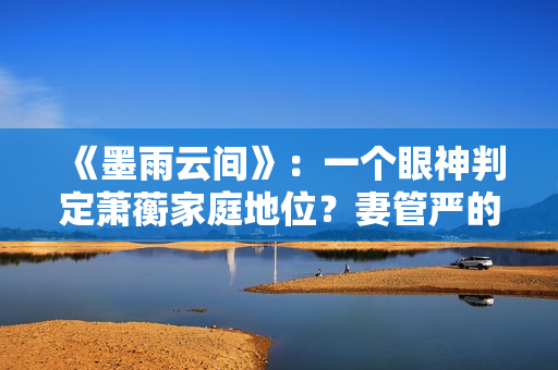 《墨雨云间》：一个眼神判定萧蘅家庭地位？妻管严的快乐无与伦比