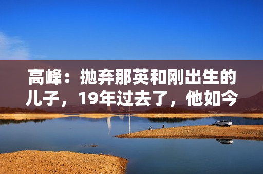 高峰：抛弃那英和刚出生的儿子，19年过去了，他如今过得怎样了？
