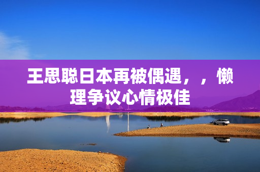 王思聪日本再被偶遇，，懒理争议心情极佳