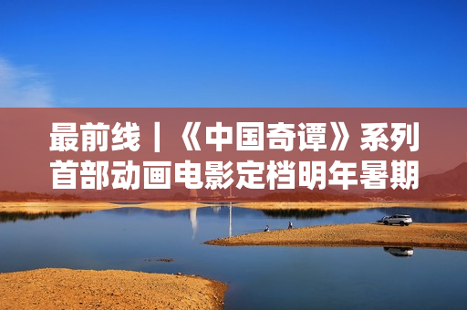 最前线｜《中国奇谭》系列首部动画电影定档明年暑期，上影集团揭幕“上海电影艺术中心”新地标