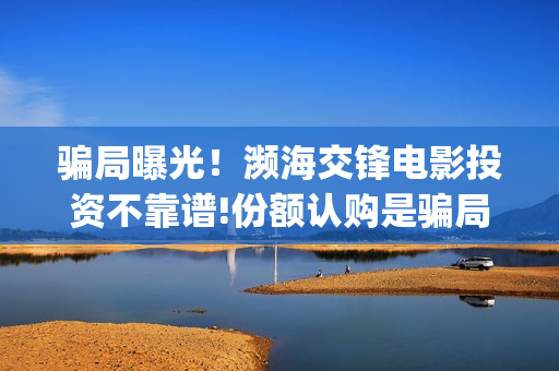 骗局曝光！濒海交锋电影投资不靠谱!份额认购是骗局!其中有何猫腻——抵制耐克(濒海是什么意思)