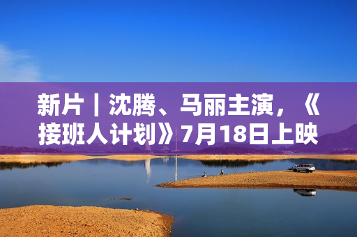 新片｜沈腾、马丽主演，《接班人计划》7月18日上映